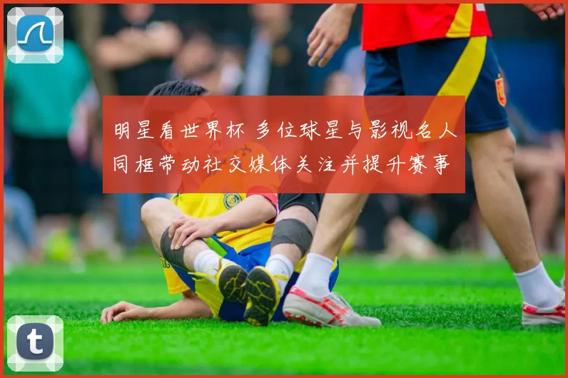 明星看世界杯 多位球星与影视名人同框带动社交媒体关注并提升赛事热度