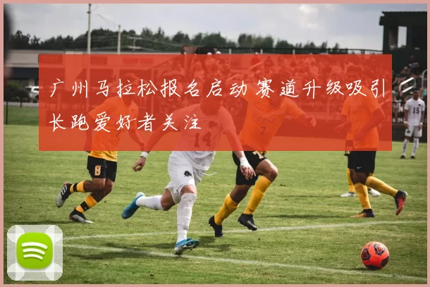 广州马拉松报名启动 赛道升级吸引长跑爱好者关注