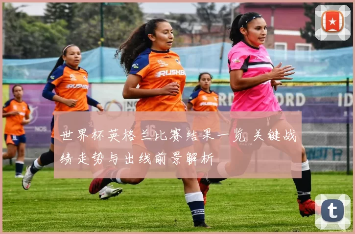 世界杯英格兰比赛结果一览 关键战绩走势与出线前景解析