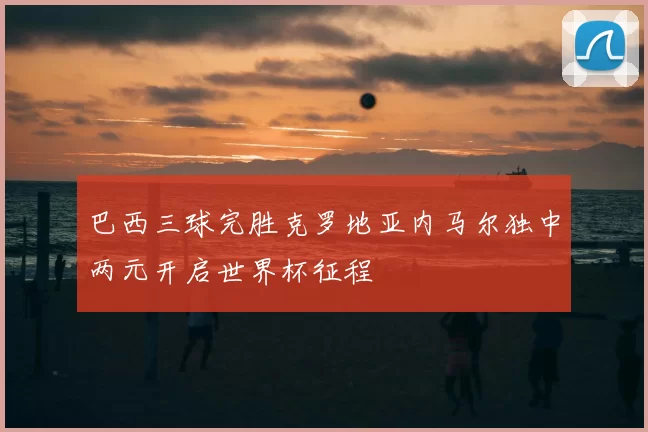 巴西三球完胜克罗地亚内马尔独中两元开启世界杯征程