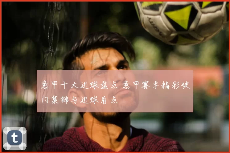意甲十大进球盘点 意甲赛季精彩破门集锦与进球看点