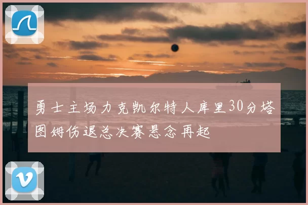 勇士主场力克凯尔特人库里30分塔图姆伤退总决赛悬念再起