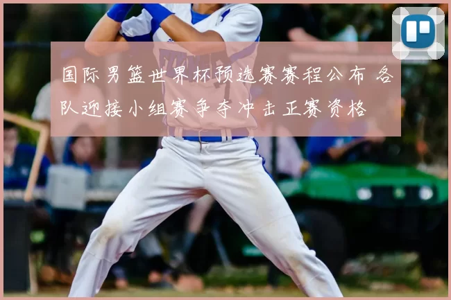 国际男篮世界杯预选赛赛程公布 各队迎接小组赛争夺冲击正赛资格