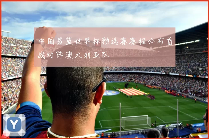 中国男篮世界杯预选赛赛程公布首战对阵澳大利亚队