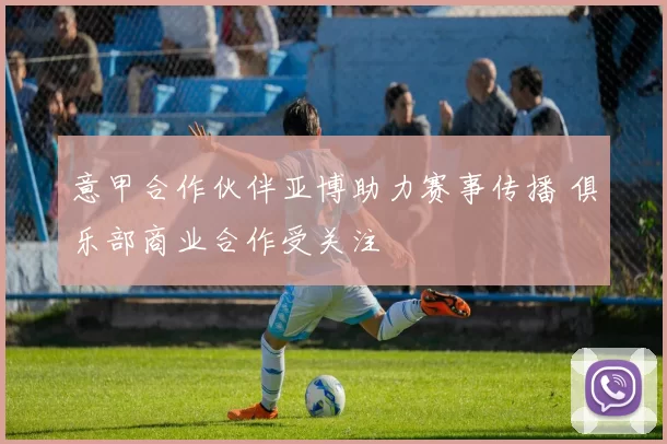 意甲合作伙伴亚博助力赛事传播 俱乐部商业合作受关注