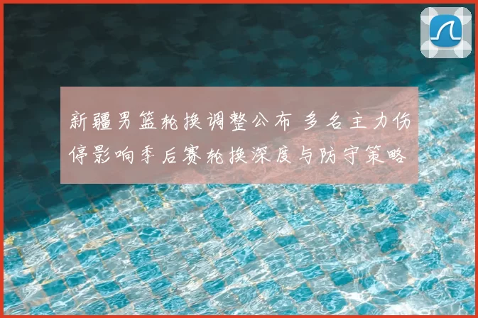 新疆男篮轮换调整公布 多名主力伤停影响季后赛轮换深度与防守策略布置