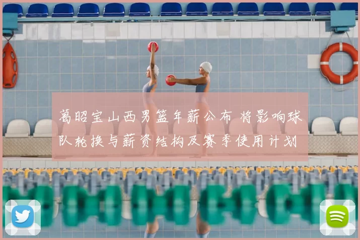 葛昭宝山西男篮年薪公布 将影响球队轮换与薪资结构及赛季使用计划