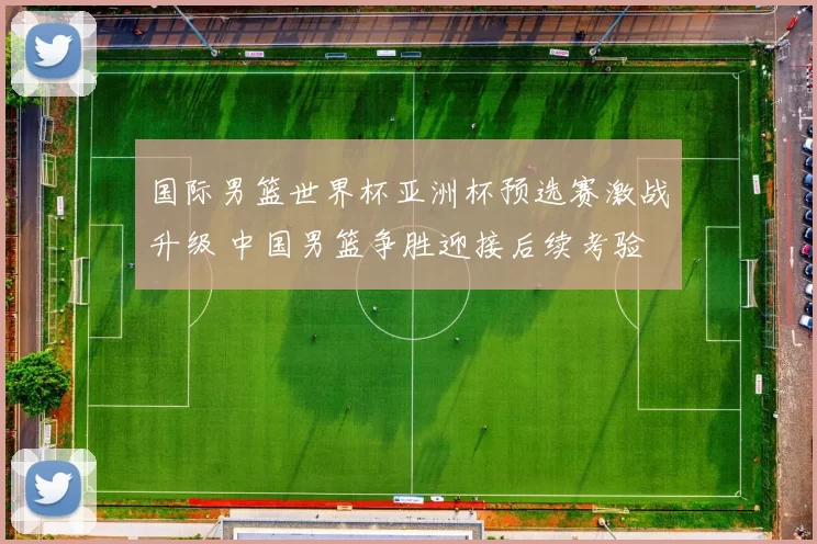 国际男篮世界杯亚洲杯预选赛激战升级 中国男篮争胜迎接后续考验