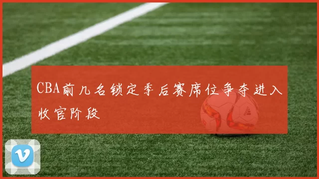 CBA前几名锁定季后赛席位争夺进入收官阶段