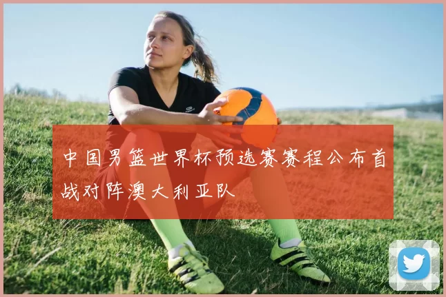 中国男篮世界杯预选赛赛程公布首战对阵澳大利亚队