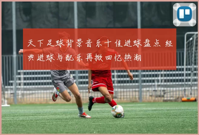 天下足球背景音乐十佳进球盘点 经典进球与配乐再掀回忆热潮