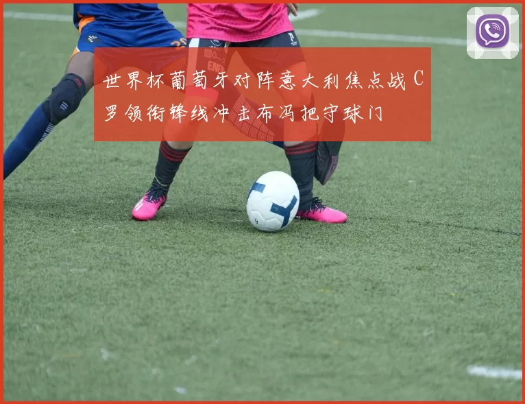 世界杯葡萄牙对阵意大利焦点战 C罗领衔锋线冲击布冯把守球门