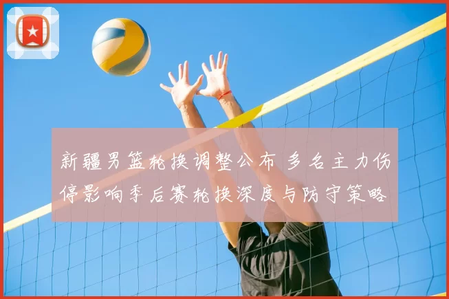 新疆男篮轮换调整公布 多名主力伤停影响季后赛轮换深度与防守策略布置