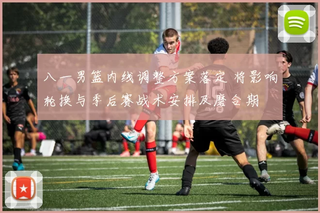 八一男篮内线调整方案落定 将影响轮换与季后赛战术安排及磨合期