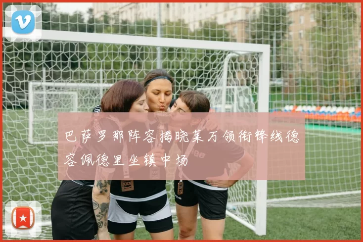 巴萨罗那阵容揭晓莱万领衔锋线德容佩德里坐镇中场