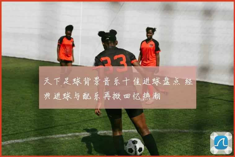 天下足球背景音乐十佳进球盘点 经典进球与配乐再掀回忆热潮