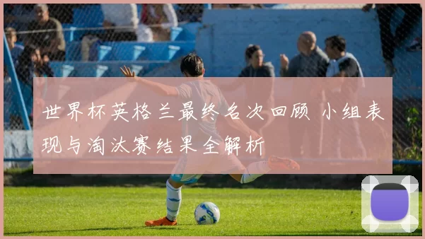 世界杯英格兰最终名次回顾 小组表现与淘汰赛结果全解析
