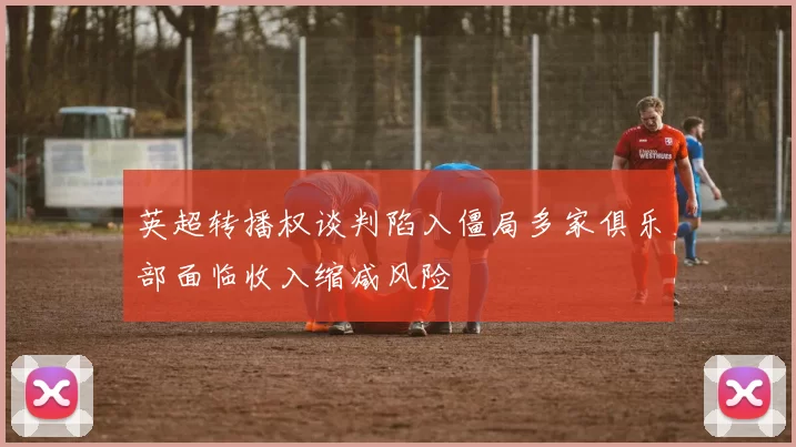 英超转播权谈判陷入僵局多家俱乐部面临收入缩减风险