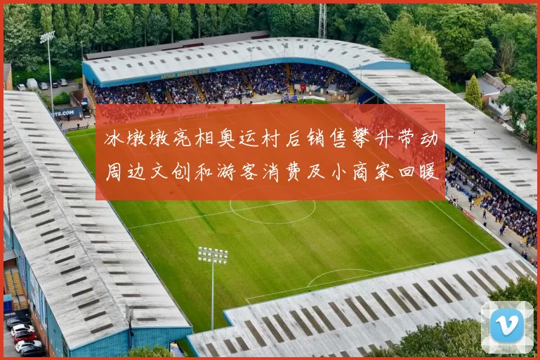 冰墩墩亮相奥运村后销售攀升带动周边文创和游客消费及小商家回暖