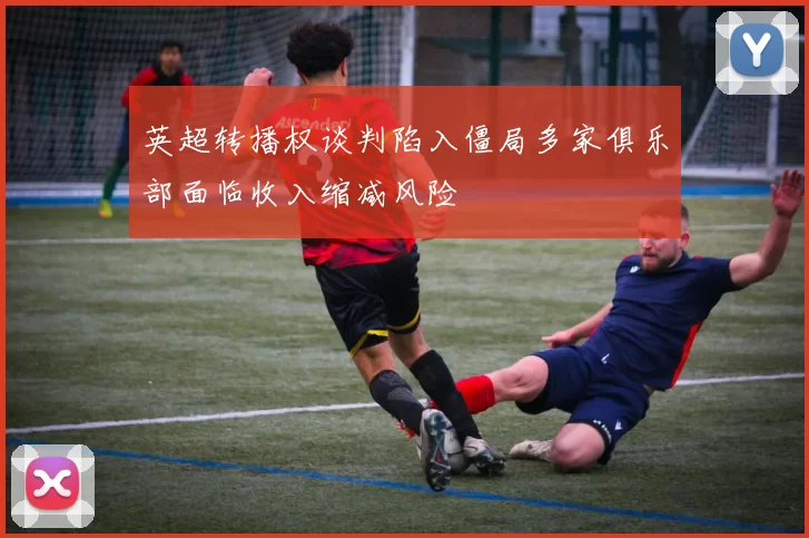 英超转播权谈判陷入僵局多家俱乐部面临收入缩减风险