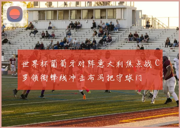 世界杯葡萄牙对阵意大利焦点战 C罗领衔锋线冲击布冯把守球门