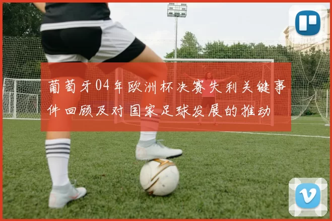 葡萄牙04年欧洲杯决赛失利关键事件回顾及对国家足球发展的推动